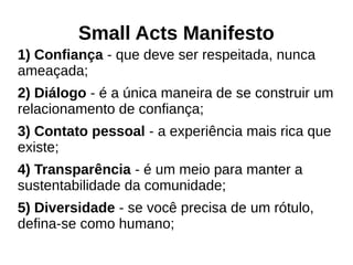 Small Acts Manifesto
1) Confiança - que deve ser respeitada, nunca
ameaçada;
2) Diálogo - é a única maneira de se construir um
relacionamento de confiança;
3) Contato pessoal - a experiência mais rica que
existe;
4) Transparência - é um meio para manter a
sustentabilidade da comunidade;
5) Diversidade - se você precisa de um rótulo,
defina-se como humano;
 