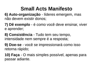 Small Acts Manifesto
6) Auto-organização - líderes emergem, mas
não devem existir donos;
7) Dê exemplo - é como você deve ensinar, viver
e aprender;
8) Consistência - Tudo tem seu tempo,
intensidade nem sempre é a resposta;
9) Doe-se - você se impressionará como isso
retorna rápido;
10) Faça - O mais simples possível, apenas para
passar adiante.
 