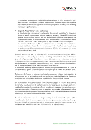 © Adetem - avril 2013 				 Manifeste pour le marketing de demain - 10 -
A l’opposé de la mondialisation, la notion de proximité, de simplicité et d’accessibilité de l’offre,
prend une valeur centrale dans la réflexion des entreprises. Pour les marques, cette proximité
prend même une dimension supplémentaire avec les perspectives ouvertes par le marketing
mobile avec la géolocalisation.
• 	 Temporels. Accélération et vitesse des échanges
La globalisation des informations, la multiplication des écrans, la possibilité d’un dialogue en
temps réel avec le consommateur anytime, anywhere, anydevice (ATAWAD), introduit une
nouvelle notion, inconnue il y a dix ans dans les métiers du marketing : celle la vitesse, de
l’accélération du temps et des changements. Pour la première fois, le consommateur est en
avance sur l’entreprise. C’est le cas des jeunes de la génération Y avec les usages digitaux.
Tout allant très vite du reste, ce phénomène de course sans fin donne déjà naissance à son an-
tidote, la décélération choisie. On voit émerger en réaction le « slow food », la «slow science»,
ou la déconnection (des médiaux viraux) volontaire. La réflexion et le temps de vivre contre
l’instantanéité et la réactivité.
Comment répondre à ce défi ? En prenant du recul, en menant une réflexion exigeante et trans-
versale sur ces nouvelles pratiques. Le directeur marketing doit répondre à ce besoin de mise en
perspective. Il gagne en légitimité en donnant du sens et de la cohérence. Il anticipe les attentes de
l’individu-consommateur. Il ne s’agit plus, comme par le passé, de répondre à des besoins mais de
prendre de l’avance sur l’évolution des comportements, d’être à l’écoute dans une posture d’humi-
lité, de collaboration avec d’autres sciences humaines, de lâcher-prise.
Le responsable marketing devra conjuguer une réflexion plus approfondie en amont de l’action et
une réactivité plus grande sur le terrain, en cas d’échec (principes du fail fast et du test and learn).
Mais prendre de l’avance, en proposant une innovation de rupture, est aussi affaire d’audace. La
prise de risque sera un facteur clé de succès pour le directeur marketing à l’avenir, car elle permet
de proposer une offre différenciante. Apple, encore une fois, en fournit un bel exemple.
Cet environnement global, en ajustement permanent, implique pour les hommes et des femmes
de marketing davantage encore de professionnalisme. Pour accompagner les entreprises elles-mê-
mes dans leur mutation, les marketers renforcent parallèlement leurs expertises techniques et ma-
nagériales. Ils peuvent le faire en entreprise en organisant benchmark et échanges au sein même
de la communauté professionnelle (annonceurs, agences, prestataires, enseignements, Institut de
recherche). C’est l’une des fonctions majeures de l’Adetem.
Cependant, cette transition vers un marketing connecté passe par la mise en adéquation des filiè-
res de formation (école de commerce, université, formation permanente...) avec le nouvel éco-sys-
tème. Les filières de formation devraient, de ce point de vue, se rapprocher les unes des autres, et
mieux coller aux pratiques en cours dans l’entreprise. C’est un chantier majeur.
 