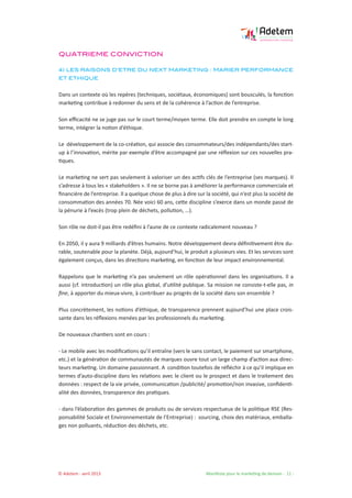 © Adetem - avril 2013 				 Manifeste pour le marketing de demain - 11 -
QUATRIEME CONVICTION
4) LES RAISONS D’ETRE DU NEXT MARKETING : MARIER PERFORMANCE
ET ETHIQUE
Dans un contexte où les repères (techniques, sociétaux, économiques) sont bousculés, la fonction
marketing contribue à redonner du sens et de la cohérence à l’action de l’entreprise.
Son efficacité ne se juge pas sur le court terme/moyen terme. Elle doit prendre en compte le long
terme, intégrer la notion d’éthique.
Le développement de la co-création, qui associe des consommateurs/des indépendants/des start-
up à l’innovation, mérite par exemple d’être accompagné par une réflexion sur ces nouvelles pra-
tiques.
Le marketing ne sert pas seulement à valoriser un des actifs clés de l’entreprise (ses marques). Il
s’adresse à tous les « stakeholders ». Il ne se borne pas à améliorer la performance commerciale et
financière de l’entreprise. Il a quelque chose de plus à dire sur la société, qui n’est plus la société de
consommation des années 70. Née voici 60 ans, cette discipline s’exerce dans un monde passé de
la pénurie à l’excès (trop plein de déchets, pollution, …).
Son rôle ne doit-il pas être redéfini à l’aune de ce contexte radicalement nouveau ?
En 2050, il y aura 9 milliards d’êtres humains. Notre développement devra définitivement être du-
rable, soutenable pour la planète. Déjà, aujourd’hui, le produit a plusieurs vies. Et les services sont
également conçus, dans les directions marketing, en fonction de leur impact environnemental.
Rappelons que le marketing n’a pas seulement un rôle opérationnel dans les organisations. Il a
aussi (cf. introduction) un rôle plus global, d’utilité publique. Sa mission ne consiste-t-elle pas, in
fine, à apporter du mieux-vivre, à contribuer au progrès de la société dans son ensemble ?
Plus concrètement, les notions d’éthique, de transparence prennent aujourd’hui une place crois-
sante dans les réflexions menées par les professionnels du marketing.
De nouveaux chantiers sont en cours :
- Le mobile avec les modifications qu’il entraîne (vers le sans contact, le paiement sur smartphone,
etc.) et la génération de communautés de marques ouvre tout un large champ d’action aux direc-
teurs marketing. Un domaine passionnant. A condition toutefois de réfléchir à ce qu’il implique en
termes d’auto-discipline dans les relations avec le client ou le prospect et dans le traitement des
données : respect de la vie privée, communication /publicité/ promotion/non invasive, confidenti-
alité des données, transparence des pratiques.
- dans l’élaboration des gammes de produits ou de services respectueux de la politique RSE (Res-
ponsabilité Sociale et Environnementale de l’Entreprise) : sourcing, choix des matériaux, emballa-
ges non polluants, réduction des déchets, etc.
 
