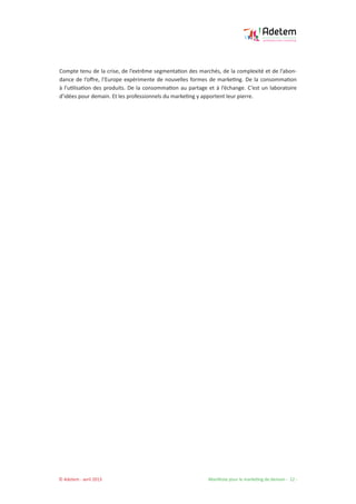 © Adetem - avril 2013 				 Manifeste pour le marketing de demain - 12 -
Compte tenu de la crise, de l’extrême segmentation des marchés, de la complexité et de l’abon-
dance de l’offre, l’Europe expérimente de nouvelles formes de marketing. De la consommation
à l’utilisation des produits. De la consommation au partage et à l’échange. C’est un laboratoire
d’idées pour demain. Et les professionnels du marketing y apportent leur pierre.
 