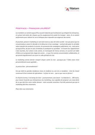 © Adetem - avril 2013 				 Manifeste pour le marketing de demain - 13 -
Postface – François LAURENT
Les marketers se sentent aujourd’hui souvent méprisés par les financiers qui dirigent les entreprises,
et surtout mal aimés des citoyens qui les soupçonnent de vouloir les tromper : alors, ils se veulent
performants pour séduire les uns et éthiques pour répondre aux exigences des autres.
Et pourtant, jamais le marketing ne sera tant situé au cœur de notre société : non pas parce que les
consommateurs savent le décoder et le détourner à leur avantage – sachant décrypter la véritable
valeur ajoutée des produits et services, les promesses des campagnes publicitaires, etc., mais parce
qu’aujourd’hui, de plus en plus d’individus le pratiquent au quotidien : en louant leur appartement
à des touristes, leur voiture à des voisins, en monnayant de menus services, en ouvrant une table
d’hôte ou en proposant des stages de cuisine … ce que l’on nomme consommation collaborative, et
qui prend singulièrement son essor en cette période de crise.
Le marketing comme dernier rempart citoyen contre la crise : pourquoi pas ? Cette vision m’est
personnellement assez agréable …
Je précise bien : personnellement !
Car par delà les grandes tendances mises en évidence au sein de ce manifeste – fruit du travail
consensuel d’une centaine de spécialistes – le futur ne sera … que ce que nous en ferons !
En d’autres termes, il est temps de clore – provisoirement, sans doute – la rédaction à … 200 mains,
pour laisser la parole aux entrepreneurs du marketing, ceux capables de proposer une vision forte
de ce que doit être notre métier demain : notre seconde conviction n’est-elle justement pas que le
marketing doit être visionnaire.
Place donc aux visionnaires.
 