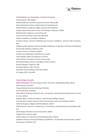 © Adetem - avril 2013 				 Manifeste pour le marketing de demain - 14 -
Membres du Conseil Scientifique
François Abiven, PDG, Repères
Richard Bordenave, Directeur Innovation & Services Clients, BVA
Xavier Charpentier, Directeur Général Associé, Freethinking 2.0
Michel Choukroun, Professeur affilié, Université Paris Dauphine
Georges-Edouard Dias, former Senior Vice-President, E-Business, L’ORÉAL
Michelle Dobré, Professeur, Université de Caen
Laurent Florès, Directeur Commercial, MetrixLab
Guilhem Fouetillou, co-Fondateur, linkfluence
Germaine Gazano, Directrice Marketing and Consumer Intelligence, Directrice Pôle Innovation,
Dior
Philippe Jourdan, Directeur, Panel on the Web et Rédacteur en Chef, Revue Française du Marketing
Emmanuelle Lallement, Professeur, Celsa
François Laurent, co-Président, Adetem
Georges Lewi, Mythologue, Spécialiste des marques
Thierry Maillet, Maître de Conférences, IEP Paris
Gérard Mermet, Consultant et auteur, Francoscopie
Alain Montembault, Directeur Scientifique et R & D, Terrena
Danielle Rapoport, Dirigeante, DRC
Christophe Rebours, CEO, InProcess
Dominique Servant, Déléguée Générale, Adetem
Eric Singler, CEO, In Vivo BVA
Contributeurs
Valérie Alasluquetas, Directeur, Ginger Conseil - Présidente, Club Marketing PME, Adetem
David Azoulay, Consultant
François Baradat, Directeur Marketing, TNS Sofres
Jean-Paul Baradel, Consultant
Jérôme Bêche, Professeur-Chercheur, Istec - Co-Président, Club Distribution & Performance au Point
de vente, Adetem
Stéphane Billiet, Président, We Agency - Administrateur Délégué, Adetem
Jean-Félix Biosse Duplan, Directeur de la Communication, Essilor, Vice-Président, Adetem
Catherine Bougeois, Déléguée Générale Adjointe, Adetem
Pascale Brousse, Directrice, Trendsourcing - Co-Présidente, Club Marketing de la Cosmétique, Ade-
tem
Estelle Burget, Directrice de la Communication, Adetem
Philippe Cazes, Directeur, IMPC
Juliette Chapront, Co-Animatrice, Club Marketing direct, Adetem
Stéphanie Chenavier, Directrice Marketing, Bel Afrik’Om – Co-Présidente, Club Innovation, Adetem
Yan Claeyssen, Président, ETO
 