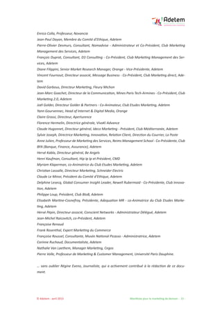 © Adetem - avril 2013 				 Manifeste pour le marketing de demain - 15 -
Enrico Colla, Professeur, Novancia
Jean-Paul Dayan, Membre du Comité d’Ethique, Adetem
Pierre-Olivier Desmurs, Consultant, Nomadvise - Administrateur et Co-Président, Club Marketing
Management des Services, Adetem
François Duprat, Consultant, D3 Consulting - Co-Président, Club Marketing Management des Ser-
vices, Adetem
Diane Filippini, Senior Market Research Manager, Orange - Vice-Présidente, Adetem
Vincent Fournout, Directeur associé, Message Business - Co-Président, Club Marketing direct, Ade-
tem
David Garbous, Directeur Marketing, Fleury Michon
Jean-Marc Goachet, Directeur de la Communication, Mines Paris Tech-Armines - Co-Président, Club
Marketing 2.0, Adetem
Joël Golder, Directeur Golder & Partners - Co-Animateur, Club Etudes Marketing, Adetem
Yann Gourvennec, Head of Internet & Digital Media, Orange
Claire Grassi, Directeur, Aperturence
Florence Hermelin, Directrice générale, VivaKi Advance
Claude Hugonnet, Directeur général, Ideco Marketing - Président, Club Méditerranée, Adetem
Sylvie Joseph, Directrice Marketing, Innovation, Relation Client, Direction du Courrier, La Poste
Anne Julien, Professeur de Marketing des Services, Reims Management School - Co-Présidente, Club
BFA (Banque, Finance, Assurance), Adetem
Hervé Kabla, Directeur général, Be Angels
Henri Kaufman, Consultant, Hip Ip Ip et Président, CMD
Myriam Klaperman, co-Animatrice du Club Etudes Marketing, Adetem
Christian Lassalle, Directeur Marketing, Schneider Electric
Claude Le Minor, Président du Comité d’Ethique, Adetem
Delphine Lesecq, Global Consumer Insight Leader, Newell Rubermaid - Co-Présidente, Club Innova-
tion, Adetem
Philippe Loup, Président, Club BtoB, Adetem
Elisabeth Martine-Cosnefroy, Présidente, Adequation MR - co-Animatrice du Club Etudes Marke-
ting, Adetem
Hervé Pépin, Directeur associé, Conscient Networks - Administrateur Délégué, Adetem
Jean-Michel Raicovitch, co-Président, Adetem
Françoise Renaud
Frank Rosenthal, Expert Marketing du Commerce
Françoise Roussel, Consultante, Musée National Picasso - Administratrice, Adetem
Corinne Ruchaud, Documentaliste, Adetem
Nathalie Van Laethem, Manager Marketing, Cegos
Pierre Volle, Professeur de Marketing & Customer Management, Université Paris Dauphine.
… sans oublier Régine Eveno, Journaliste, qui a activement contribué à la rédaction de ce docu-
ment.
 