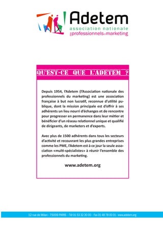 Depuis 1954, l’Adetem (l’Association nationale des
professionnels du marketing) est une association
française à but non lucratif, reconnue d’utilité pu-
blique, dont la mission principale est d’offrir à ses
adhérents un lieu nourri d’échanges et de rencontre
pour progresser en permanence dans leur métier et
bénéficier d’un réseau relationnel unique et qualifié
de dirigeants, de marketers et d’experts.
Avec plus de 1500 adhérents dans tous les secteurs
d’activité et recouvrant les plus grandes entreprises
comme les PME, l’Adetem est à ce jour la seule asso-
ciation «multi-spécialistes» à réunir l’ensemble des
professionnels du marketing.
www.adetem.org
Qu'est-ce que l'Adetem ?
12 rue de Milan - 75009 PARIS - Tél 01 53 32 30 00 - Fax 01 48 78 00 01 - www.adetem.org
 