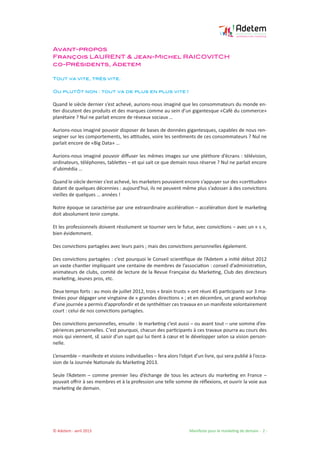 © Adetem - avril 2013 				 Manifeste pour le marketing de demain - 2 -
Avant-propos
François LAURENT & Jean-Michel RAICOVITCH
co-Présidents, Adetem
Tout va vite, très vite.
Ou plutôt non : tout va de plus en plus vite !
Quand le siècle dernier s’est achevé, aurions-nous imaginé que les consommateurs du monde en-
tier discutent des produits et des marques comme au sein d’un gigantesque «Café du commerce»
planétaire ? Nul ne parlait encore de réseaux sociaux …
Aurions-nous imaginé pouvoir disposer de bases de données gigantesques, capables de nous ren-
seigner sur les comportements, les attitudes, voire les sentiments de ces consommateurs ? Nul ne
parlait encore de «Big Data» …
Aurions-nous imaginé pouvoir diffuser les mêmes images sur une pléthore d’écrans : télévision,
ordinateurs, téléphones, tablettes – et qui sait ce que demain nous réserve ? Nul ne parlait encore
d’ubimédia …
Quand le siècle dernier s’est achevé, les marketers pouvaient encore s’appuyer sur des «certitudes»
datant de quelques décennies : aujourd’hui, ils ne peuvent même plus s’adosser à des convictions
vieilles de quelques … années !
Notre époque se caractérise par une extraordinaire accélération – accélération dont le marketing
doit absolument tenir compte.
Et les professionnels doivent résolument se tourner vers le futur, avec convictions – avec un « s »,
bien évidemment.
Des convictions partagées avec leurs pairs ; mais des convictions personnelles également.
Des convictions partagées : c’est pourquoi le Conseil scientifique de l’Adetem a initié début 2012
un vaste chantier impliquant une centaine de membres de l’association : conseil d’administration,
animateurs de clubs, comité de lecture de la Revue Française du Marketing, Club des directeurs
marketing, Jeunes pros, etc.
Deux temps forts : au mois de juillet 2012, trois « brain trusts » ont réuni 45 participants sur 3 ma-
tinées pour dégager une vingtaine de « grandes directions » ; et en décembre, un grand workshop
d’une journée a permis d’approfondir et de synthétiser ces travaux en un manifeste volontairement
court : celui de nos convictions partagées.
Des convictions personnelles, ensuite : le marketing c’est aussi – ou avant tout – une somme d’ex-
périences personnelles. C’est pourquoi, chacun des participants à ces travaux pourra au cours des
mois qui viennent, sE saisir d’un sujet qui lui tient à cœur et le développer selon sa vision person-
nelle.
L’ensemble – manifeste et visions individuelles – fera alors l’objet d’un livre, qui sera publié à l’occa-
sion de la Journée Nationale du Marketing 2013.
Seule l’Adetem – comme premier lieu d’échange de tous les acteurs du marketing en France –
pouvait offrir à ses membres et à la profession une telle somme de réflexions, et ouvrir la voie aux
marketing de demain.
 