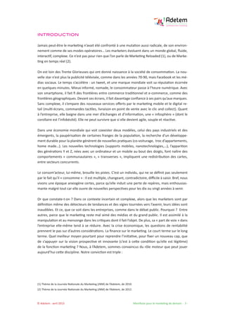 © Adetem - avril 2013 				 Manifeste pour le marketing de demain - 3 -
INTRODUCTION
Jamais peut-être le marketing n’avait été confronté à une mutation aussi radicale, de son environ-
nement comme de ses modes opératoires… Les marketers évoluent dans un monde global, fluide,
interactif, complexe. Ce n’est pas pour rien que l’on parle de Marketing Reloaded (1), ou de Marke-
ting en temps réel (2).
On est loin des Trente Glorieuses qui ont donné naissance à la société de consommation. La nou-
velle star n’est plus la publicité télévisée, comme dans les années 70-90, mais Facebook et les mé-
dias sociaux. Le temps s’accélère : un tweet, et une marque mondiale voit sa réputation écornée
en quelques minutes. Mieux informé, nomade, le consommateur passe à l’heure numérique. Avec
son smartphone, il fait fi des frontières entre commerce traditionnel et e-commerce, comme des
frontières géographiques. Devant ses écrans, il fait davantage confiance à ses pairs qu’aux marques.
Sans complexe, il s’empare des nouveaux services offerts par le marketing mobile et le digital re-
tail (multi-écrans, commandes tactiles, livraison en point de vente avec le clic and collect). Quant
à l’entreprise, elle baigne dans une mer d’échanges et d’information, une « infosphère » (dont le
corollaire est l’infobésité). Elle ne peut survivre que si elle devient agile, souple et réactive.
Dans une économie mondiale qui voit coexister deux modèles, celui des pays industriels et des
émergents, la paupérisation de certaines franges de la population, la recherche d’un développe-
ment durable pour la planète génèrent de nouvelles pratiques (co-voiturage, troc d’appartements,
home made…). Les nouvelles technologies (supports mobiles, nanotechnologies,…), l’apparition
des générations Y et Z, nées avec un ordinateur et un mobile au bout des doigts, font naître des
comportements « communautaires », « transverses », impliquent une redistribution des cartes,
entre secteurs concurrents.
Le consom’acteur, lui-même, brouille les pistes. C’est un individu, qui ne se définit pas seulement
par le fait qu’il « consomme » : Il est multiple, changeant, contradictoire, difficile à saisir. Bref, nous
vivons une époque anxiogène certes, parce qu’elle induit une perte de repères, mais enthousias-
mante malgré tout car elle ouvre de nouvelles perspectives pour les dix ou vingt années à venir.
Or que constate-t-on ? Dans ce contexte incertain et complexe, alors que les marketers sont par
définition même des détecteurs de tendances et des vigies tournées vers l’avenir, leurs idées sont
inaudibles. Et ce, que ce soit dans les entreprises, comme dans le débat public. Pourquoi ? Entre
autres, parce que le marketing reste mal aimé des médias et du grand public. Il est assimilé à la
manipulation et au mensonge dans les critiques dont il fait l’objet. De plus, sa « part de voix » dans
l’entreprise elle-même tend à se réduire. Avec la crise économique, les questions de rentabilité
prennent le pas sur d’autres considérations. La finance sur le marketing. Le court terme sur le long
terme. Quel meilleur moyen pourtant pour reprendre l’initiative, pour fixer un nouveau cap, que
de s’appuyer sur la vision prospective et innovante (c’est à cette condition qu’elle est légitime)
de la fonction marketing ? Nous, à l’Adetem, sommes convaincus du rôle moteur que peut jouer
aujourd’hui cette discipline. Notre conviction est triple :
(1) Thème de la Journée Nationale du Marketing (JNM) de l’Adetem, de 2010.
(2) Thème de la Journée Nationale du Marketing (JNM) de l’Adetem, de 2012.
 