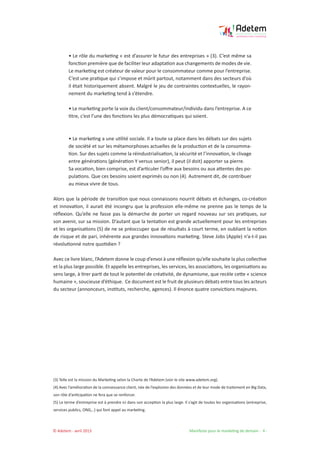 © Adetem - avril 2013 				 Manifeste pour le marketing de demain - 4 -
• Le rôle du marketing « est d’assurer le futur des entreprises » (3). C’est même sa
fonction première que de faciliter leur adaptation aux changements de modes de vie.
Le marketing est créateur de valeur pour le consommateur comme pour l’entreprise.
C’est une pratique qui s’impose et mûrit partout, notamment dans des secteurs d’où
il était historiquement absent. Malgré le jeu de contraintes contextuelles, le rayon-
nement du marketing tend à s’étendre.
• Le marketing porte la voix du client/consommateur/individu dans l’entreprise. A ce
titre, c’est l’une des fonctions les plus démocratiques qui soient.
• Le marketing a une utilité sociale. Il a toute sa place dans les débats sur des sujets
de société et sur les métamorphoses actuelles de la production et de la consomma-
tion. Sur des sujets comme la réindustrialisation, la sécurité et l’innovation, le clivage
entre générations (génération Y versus senior), il peut (il doit) apporter sa pierre.
Sa vocation, bien comprise, est d’articuler l’offre aux besoins ou aux attentes des po-
pulations. Que ces besoins soient exprimés ou non (4). Autrement dit, de contribuer
au mieux vivre de tous.
Alors que la période de transition que nous connaissons nourrit débats et échanges, co-création
et innovation, il aurait été incongru que la profession elle-même ne prenne pas le temps de la
réflexion. Qu’elle ne fasse pas la démarche de porter un regard nouveau sur ses pratiques, sur
son avenir, sur sa mission. D’autant que la tentation est grande actuellement pour les entreprises
et les organisations (5) de ne se préoccuper que de résultats à court terme, en oubliant la notion
de risque et de pari, inhérente aux grandes innovations marketing. Steve Jobs (Apple) n’a-t-il pas
révolutionné notre quotidien ?
Avec ce livre blanc, l’Adetem donne le coup d’envoi à une réflexion qu’elle souhaite la plus collective
et la plus large possible. Et appelle les entreprises, les services, les associations, les organisations au
sens large, à tirer parti de tout le potentiel de créativité, de dynamisme, que recèle cette « science
humaine », soucieuse d’éthique. Ce document est le fruit de plusieurs débats entre tous les acteurs
du secteur (annonceurs, instituts, recherche, agences). Il énonce quatre convictions majeures.
(3) Telle est la mission du Marketing selon la Charte de l’Adetem (voir le site www.adetem.org).
(4) Avec l’amélioration de la connaissance client, née de l’explosion des données et de leur mode de traitement en Big Data,
son rôle d’anticipation ne fera que se renforcer.
(5) Le terme d’entreprise est à prendre ici dans son acception la plus large. Il s’agit de toutes les organisations (entreprise,
services publics, ONG,..) qui font appel au marketing.
 