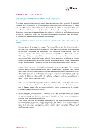 © Adetem - avril 2013 				 Manifeste pour le marketing de demain - 5 -
PREMIERE CONVICTION :
1) LE CONSOMMATEUR EST MORT. VIVE L’INDIVIDU !
Ce n’est pas seulement le consommateur qui est en train de changer. Mais l’ensemble de la société.
D’ailleurs, faut-il encore parler de consommateur, ou de prospect ou encore de client ? Les marke-
ters aujourd’hui ne peuvent plus de contenter de rester dans la sphère de la consommation/ l’éco-
nomie/la rationalité. Ils sont conduits à appréhender l’individu, dans sa singularité et toutes ses
dimensions, culturelles, sociales, politiques… Les catégories existantes ne rendent plus compte de
la réalité de l’individu qui est à la fois acteur, producteur, vendeur, utilisateur, client, innovateur…
et, à ses heures, et en fonction du contexte, consommateur.
Quatre tendances fortes sous-tendent l’exercice du métier de mar-
keter :
• 	 Primo, le rapport de force avec les marques s’est inversé. Elles ne sont plus pleinement maîtres
du jeu face à un consommateur devenu consom’acteur, exigeant d’être traité sur un pied d’éga-
lité, en toute transparence avec les marques. Dans la société « liquide et fluide », dont Joël
de Rosnay (« Surfer la Vie. Comment sur-vivre dans la société fluide », Editeur : Les liens qui
libèrent) prédit l’avènement en 2020, le consommateur se transforme même en « maker », en
concepteur d’objets au sein de FabLab, collectifs. Pluriel, autonome, sur-informé, le consom-
mateur évolue de plus sous de multiples identités. A l’image des avatars utilisés sur les réseaux
sociaux pour rester dans l’anonymat. De cible, le consommateur serait-il devenu chasseur ?
• 	 Deuxio : dans l’économie « full digital » qui s’installe, le marketing dispose d’une masse de
données (Big Data) sans commune mesure avec ce qui existait voici seulement 4 ans. De nou-
veaux outils d’analyse (tableaux de bord synthétisant les conversations sur les réseaux sociaux
et montrant l’évolution de l’e-réputation des marques, par exemple) se multiplient. Cette accu-
mulation de data rend indispensable « le marketing intelligent» : maîtriser ces statistiques et
savoir « raffiner » cette matière première.
• 	 Tertio : les nouvelles technologies (smartphones, tablettes, NFC,…) rendent possible un nou-
veau niveau de personnalisation des offres et des services. Le concept de marketing one to
one, né il y a dix ans aux USA, s’ancre dans la réalité et trouve, sans jeu de mot, de nouvelles
«applications» avec le marketing mobile.
• 	 Quarto : Le digital, avec l’explosion du commerce on line et la dématérialisation, ont fait écla-
ter les notions de prix et de valeur. Quant au marketing des services, à fort potentiel, c’est un
domaine qui va prendre de l’importance.
Autre constat, les points de contact des consommateurs avec les marques se sont multipliés.
Schématiquement, au courrier, à l’appel téléphonique, à la publicité sur le lieu de vente et aux
spots TV, la technologie ajoute par exemple le mobilier urbain interactif, le SMS ou la push
notification sur mobile...
 