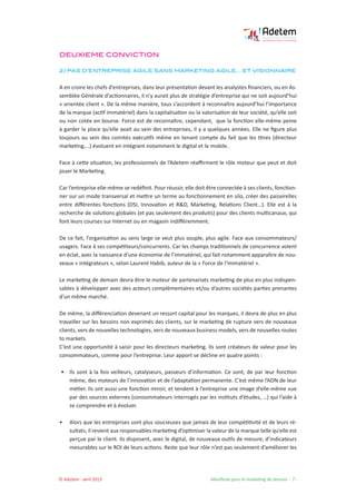 © Adetem - avril 2013 				 Manifeste pour le marketing de demain - 7 -
DEUXIEME CONVICTION
2) PAS D’ENTREPRISE AGILE SANS MARKETING AGILE… ET VISIONNAIRE
A en croire les chefs d’entreprises, dans leur présentation devant les analystes financiers, ou en As-
semblée Générale d’actionnaires, il n’y aurait plus de stratégie d’entreprise qui ne soit aujourd’hui
« orientée client ». De la même manière, tous s’accordent à reconnaître aujourd’hui l’importance
de la marque (actif immatériel) dans la capitalisation ou la valorisation de leur société, qu’elle soit
ou non cotée en bourse. Force est de reconnaître, cependant, que la fonction elle-même peine
à garder la place qu’elle avait au sein des entreprises, il y a quelques années. Elle ne figure plus
toujours au sein des comités exécutifs même en tenant compte du fait que les titres (directeur
marketing,…) évoluent en intégrant notamment le digital et le mobile.
Face à cette situation, les professionnels de l’Adetem réaffirment le rôle moteur que peut et doit
jouer le Marketing.
Car l’entreprise elle-même se redéfinit. Pour réussir, elle doit être connectée à ses clients, fonction-
ner sur un mode transversal et mettre un terme au fonctionnement en silo, créer des passerelles
entre différentes fonctions (DSI, Innovation et R&D, Marketing, Relations Client…). Elle est à la
recherche de solutions globales (et pas seulement des produits) pour des clients multicanaux, qui
font leurs courses sur Internet ou en magasin indifféremment.
De ce fait, l’organisation au sens large se veut plus souple, plus agile. Face aux consommateurs/
usagers. Face à ses compétiteurs/concurrents. Car les champs traditionnels de concurrence volent
en éclat, avec la naissance d’une économie de l’immatériel, qui fait notamment apparaître de nou-
veaux « intégrateurs », selon Laurent Habib, auteur de la « Force de l’Immatériel ».
Le marketing de demain devra être le moteur de partenariats marketing de plus en plus indispen-
sables à développer avec des acteurs complémentaires et/ou d’autres sociétés parties prenantes
d’un même marché.
De même, la différenciation devenant un ressort capital pour les marques, il devra de plus en plus
travailler sur les besoins non exprimés des clients, sur le marketing de rupture vers de nouveaux
clients, vers de nouvelles technologies, vers de nouveaux business models, vers de nouvelles routes
to markets.
C’est une opportunité à saisir pour les directeurs marketing. Ils sont créateurs de valeur pour les
consommateurs, comme pour l’entreprise. Leur apport se décline en quatre points :
• 	 Ils sont à la fois veilleurs, catalyseurs, passeurs d’information. Ce sont, de par leur fonction
même, des moteurs de l’innovation et de l’adaptation permanente. C’est même l’ADN de leur
métier. Ils ont aussi une fonction miroir, et tendent à l’entreprise une image d’elle-même vue
par des sources externes (consommateurs interrogés par les instituts d’études, …) qui l’aide à
se comprendre et à évoluer.
• 	 Alors que les entreprises sont plus soucieuses que jamais de leur compétitivité et de leurs ré-
sultats, il revient aux responsables marketing d’optimiser la valeur de la marque telle qu’elle est
perçue par le client. Ils disposent, avec le digital, de nouveaux outils de mesure, d’indicateurs
mesurables sur le ROI de leurs actions. Reste que leur rôle n’est pas seulement d’améliorer les
 