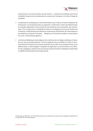 © Adetem - avril 2013 				 Manifeste pour le marketing de demain - 8 -
performances à court terme (ventes, part de marché,...). L’homme de marketing s’assure de la
rentabilité à long terme des investissements consentis par l’entreprise en termes d’image, de
réputation.
• 	 Le spécialiste du marketing est un hub d’informations entre l’interne et l’externe (épiderme de
l’entreprise). Il est multiculturel dans ses approches. Sa démarche s’insère naturellement dans
les nouvelles organisations mises en place par les entreprises, plus horizontales, plus transver-
sales. C’est un moyen pour le marketing de renforcer son dialogue avec les autres fonctions de
l’entreprise, la DRH (Direction des Ressources Humaines) la DSI (Direction de l’Informatique et
des Systèmes), la Direction Financière..... Dialogue où il a l’occasion de mettre en avant le point
de vue du « client directeur général ».
• 	 Le Directeur Marketing est moteur/garant de la cohérence de la stratégie marketing, en liaison,
bien sûr, avec la direction générale. C’est à lui d’apporter plus de visibilité sur l’avenir et l’envi-
ronnement de l’entreprise, de concevoir l’évolution de son offre, de son positionnement, de sa
différenciation, et d’accompagner l’intégration du digital dans sa communication et ses offres.
Ce rôle, stratégique, s’exprime avec plus de force lorsque la fonction marketing est représentée
au COMEX (Comité Exécutif des Entreprises) (6)
(6) Interrogés par TNS-Sofres, 75 % des CMO estiment que le management de marque (enjeu stratégique par définition) va
se rapprocher des directions générales.
 