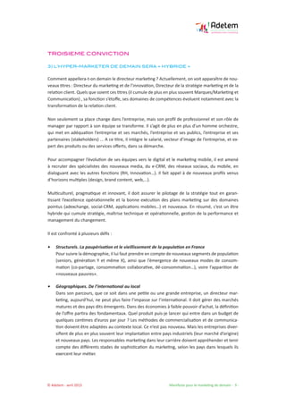© Adetem - avril 2013 				 Manifeste pour le marketing de demain - 9 -
TROISIEME CONVICTION
3) L’HYPER-MARKETER DE DEMAIN SERA « HYBRIDE »
Comment appellera-t-on demain le directeur marketing ? Actuellement, on voit apparaître de nou-
veaux titres : Directeur du marketing et de l’innovation, Directeur de la stratégie marketing et de la
relation client. Quels que soient ces titres (il cumule de plus en plus souvent Marques/Marketing et
Communication) , sa fonction s’étoffe, ses domaines de compétences évoluent notamment avec la
transformation de la relation client.
Non seulement sa place change dans l’entreprise, mais son profil de professionnel et son rôle de
manager par rapport à son équipe se transforme. Il s’agit de plus en plus d’un homme orchestre,
qui met en adéquation l’entreprise et ses marchés, l’entreprise et ses publics, l’entreprise et ses
partenaires (stakeholders) ... A ce titre, il intègre le salarié, vecteur d’image de l’entreprise, et ex-
pert des produits ou des services offerts, dans sa démarche.
Pour accompagner l’évolution de ses équipes vers le digital et le marketing mobile, il est amené
à recruter des spécialistes des nouveaux media, du e-CRM, des réseaux sociaux, du mobile, en
dialoguant avec les autres fonctions (RH, Innovation…). Il fait appel à de nouveaux profils venus
d’horizons multiples (design, brand content, web,…).
Multiculturel, pragmatique et innovant, il doit assurer le pilotage de la stratégie tout en garan-
tissant l’excellence opérationnelle et la bonne exécution des plans marketing sur des domaines
pointus (adexchange, social-CRM, applications mobiles…) et nouveaux. En résumé, c’est un être
hybride qui cumule stratégie, maîtrise technique et opérationnelle, gestion de la performance et
management du changement.
Il est confronté à plusieurs défis :
• 	 Structurels. La paupérisation et le vieillissement de la population en France
Pour suivre la démographie, il lui faut prendre en compte de nouveaux segments de population
(seniors, génération Y et même X), ainsi que l’émergence de nouveaux modes de consom-
mation (co-partage, consommation collaborative, dé-consommation…), voire l’apparition de
«nouveaux pauvres».
• 	 Géographiques. De l’international au local
Dans son parcours, que ce soit dans une petite ou une grande entreprise, un directeur mar-
keting, aujourd’hui, ne peut plus faire l’impasse sur l’international. Il doit gérer des marchés
matures et des pays dits émergents. Dans des économies à faible pouvoir d’achat, la définition
de l’offre partira des fondamentaux. Quel produit puis-je lancer qui entre dans un budget de
quelques centimes d’euros par jour ? Les méthodes de commercialisation et de communica-
tion doivent être adaptées au contexte local. Ce n’est pas nouveau. Mais les entreprises diver-
sifient de plus en plus souvent leur implantation entre pays industriels (leur marché d’origine)
et nouveaux pays. Les responsables marketing dans leur carrière doivent appréhender et tenir
compte des différents stades de sophistication du marketing, selon les pays dans lesquels ils
exercent leur métier.
 