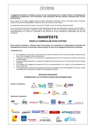 L’engagement bénévole et volontaire concourt au bon fonctionnement de la société. Vecteur de développement des
compétences, d’expériences, voire d’innovation, cette contribution doit être valorisée, notamment dans les parcours
professionnels.
Nous, acteurs de la société, engagés dans les secteurs associatifs, économique, social, universitaire, public, souhaitons
assumer notre part de responsabilité en mettant en œuvre le Curriculum Vitae Citoyen.
La citoyenneté s’exprime dans des actions concourant à l’intérêt commun et à l’épanouissement collectif.
Ainsi, le CV Citoyen est un lieu de convergence des intérêts des personnes, des organisations humaines et de la société : à
la fois démarche et document, il permet à chacun de présenter, en plus de son parcours professionnel, son parcours
extraprofessionnel et, à travers lui, l’ensemble de ses savoir-faire, de ses compétences relationnelles ainsi que ses
motivations.
MANIFESTE
POUR LE CURRICULUM VITAE CITOYEN
Nous voulons contribuer à valoriser dans les processus de recrutement et d'appréciation l'ensemble des
compétences de chacun et reconnaître celles acquises au cours d'un engagement bénévole et volontaire.
CONSIDERANT QUE :
les compétences, savoir-faire et savoir-être d’une personne émanent de son parcours scolaire, professionnel et
aussi de son engagement extra-professionnel,
la diversité des profils dans une entreprise et la singularité des parcours sont sources de richesse et d’innovation
supplémentaires,
les responsabilités bénévoles et la capacité d’engagement des personnes pour la société doivent être davantage
valorisées,
la conciliation de l'engagement personnel et de la vie professionnelle est un vecteur de l’accomplissement de
chacun et de tous,
la convergence de la diversité des engagements citoyens des salariés avec la responsabilité économique, sociale
et sociétale de leur employeur est facteur de développement durable.
NOUS NOUS ENGAGEONS
A PROMOUVOIR LE CV CITOYEN AU SEIN DE NOS ORGANISATIONS.
Initiateurs du Manifeste :
Organisations signataires :
 