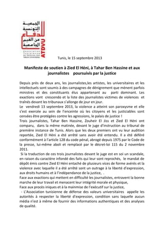Tunis, le 15 septembre 2013
Manifeste de soutien à Zied El Héni, à Tahar Ben Hassine et aux
journalistes poursuivis par la justice
Depuis près de deux ans, les journalistes,les artistes, les universitaires et les
intellectuels sont soumis à des campagnes de dénigrement que mènent parfois
ministres et des constituants élus appartenant au parti dominant. Les
exactions vont crescendo et la liste des journalistes victimes de violences et
traînés devant les tribunaux s’allonge de jour en jour.
Le vendredi 13 septembre 2013, la violence a atteint son paroxysme et elle
s’est exercée au sein de l’enceinte où les citoyens et les justiciables sont
censées être protégées contre les agressions, le palais de justice !
Trois journalistes, Tahar Ben Hassine, Zouheir El Jiss et Zied El Héni ont
comparu, dans la même matinée, devant le juge d’instruction au tribunal de
première instance de Tunis. Alors que les deux premiers ont vu leur audition
reportée, Zied El Héni a été arrêté sans avoir été entendu. Il a été déféré
conformément à l’article 128 du code pénal, abrogé depuis 1975 par le Code de
la presse, lui-même aboli et remplacé par le décret-loi 115 du 2 novembre
2011.
Si la traduction de ces trois journalistes devant le juge est en soi un scandale,
en raison du caractère infondé des faits qui leur sont reprochés, le mandat de
dépôt émis contre Zied El Héni entaché de plusieurs vices de forme avérés et la
violence avec laquelle il a été arrêté sont un outrage à la liberté d’expression,
aux droits humains et à l’indépendance de la justice, .
Face aux exactions qui mettent en difficulté les journalistes, entravent la bonne
marche de leur travail et menacent leur intégrité morale et physique,
Face aux procès iniques et à la mainmise de l’exécutif sur la justice,
- L’Association tunisienne de défense des valeurs universitaires appelle les
autorités à respecter la liberté d’expression, condition sans laquelle aucun
média n’est à même de fournir des informations authentiques et des analyses
de qualité.
 