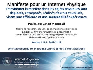 Manifeste pour un Internet Physique
Transformer la manière dont les objets physiques sont
   déplacés, entreposés, réalisés, fournis et utilisés,
visant une efficience et une soutenabilité supérieures
                         Professeur Benoit Montreuil
       Chaire de Recherche du Canada en Ingénierie d'Entreprise
              CIRRELT Centre interuniversitaire de recherche
       sur les réseaux on d'entreprise, la logistique et le transport
                    Université Laval, Québec, Canada
                              Version 1.11.1 : 2012-11-14

 Une traduction du Dr. Mustapha Lounès et Prof. Benoit Montreuil




                                                                      Manifeste pour un Internet Physique
      www.physicalinternetinitiative.org             Professeur Benoit Montreuil, CIRRELT, Université Laval
                                                                          Version 1.11.1 : 2012-11-07, 1/76
 