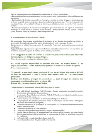 Ce type d’attaque cyber se développe rapidement en raison de 3 enjeux économiques :
- La professionnalisation des attaquants qui perçoivent des revenus conséquents en volant ou bloquant des
entreprises,
- La récupération de données personnelles ou d’entreprises constitue le moteur de la guerre économique que
se livrent les grands groupes numériques. Quand un produit est gratuit c’est que « Vous êtes le produit ». En
substance, l’enjeu se trouve être la collecte de données pouvant être valorisées. Les pirates l’ont, eux, bien
compris.
- Le manque de moyens et de ressources des entreprises qui doivent faire face aux enjeux de la transition
numérique et voient arriver de nouveaux risques inconnus ! Particulièrement dans les secteurs à risques
(santé, industrie, finance et assurances) et les startups/TPE/PME.
L’enjeu du sujet est, de toute évidence, colossal.
La conservation d’une avance technologique, la protection de nos données personnelles ou privées, la
préservation des emplois d’aujourd’hui et ceux des générations à venir, est au cœur du sujet.
Les entreprises et collectivités comprennent de plus en plus l’enjeu mais les investissements restent très
insuffisants.
Le peu de budgets dépensés sur ces sujets restent d’ailleurs dédiés à l’achat de solutions non souveraines qui
remettrons en jeu notre capacité de maîtrise sur nos données personnelles.
Nous en appelons à toutes les volontés et consciences, aux professionnels, aux directeurs
informatiques, aux dirigeants, aux politiques.
Nous devons mettre en place des solutions fortes.
La réalité dépasse aujourd’hui le meilleur des films de science fiction et les
enjeux deviennent de l’ordre de la sécurité publique et du niveau d’un état d’urgence.
Nous pesons nos mots.
Ne pas agir, ne pas réagir, serait acquiescer devant un terrorisme informatique à l'égal
de tous les terrorismes : froid et brutal, sans mesure, sans loi, …et difficilement
punissable.
Protéger nos données, protéger nos productions … pour protéger nos emplois, nos
ressources, notre innovation, notre avenir en fait.
Laisser faire est compromettre notre Nation.
Nous proposons et demandons la mise en place, sans perte de temps :
§ D’un crédit d’impôt sécurité pour PME/ETI, visant à financer par de outils souverain la protection
du patrimoine informationnel des entreprises ;
§ La stimulation d'une offre de sécurisation des PME, des ETI et des universités, écoles, établissements
de Santé, collectivités locales… ;
§ La mise en place d’une plate forme de réponse à incident pour les PME/ETI ;
§ Le regroupement des entreprises innovantes autour de technologies d’avenir comme l’Intelligence
Artificielle et les techniques de bigdata ;
§ L’émergence d’une offre de sécurité pour les fournisseurs d’OIV, qui peuvent représenter un danger
pour les donneurs d’ordre,
§ L’émergence d’une offre de cyber assurance,
§ L’émergence d’un catalogue de produits de confiance adaptés aux PME.
§ La mise place de plateformes de tests qualificatifs de solutions afin de permettre aux entreprises de
délivrer des produits certifiés de qualité qui ne présentent pas de failles de sécurité qui pourraient
être exploitées,
§ La formation à la bonne pratique du web dans les écoles ;
§ L’ouverture de formations d’ingénierie à la cybersécurité.
 