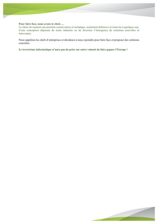 Pour faire face, nous avons le choix …
Le choix de soutenir une position conservatrice et archaïque, seulement défensive et réservée à quelques uns,
d’une conception dépassée de notre industrie ou de favoriser l’émergence de solutions nouvelles et
innovantes.
Nous appelons les chefs d’entreprises et décideurs à nous rejoindre pour faire face et proposer des solutions
concrètes.
Le terrorisme informatique n’aura pas de prise sur notre volonté de faire gagner l’Europe !
 