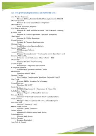 Les	tous	premiers	Signataires	de	ce	manifeste	sont	:	
Jean-Nicolas Piotrowski,
Président d’ITrust, Président du ThinkTank Cybersécurité PRISSM
Daniel Benchimol,
Président du cluster Digital Place, Entrepreneur
Damien Bancal,
Zataz, influenceur, blogueur
Luc Marta de Andrade,
Président de Uneed, Président du Think Tank NUX (Next Humanity)
Clément Saad,
Président de Pradéo, Représentant Frenchtech Montpellier
Marc Brami,
Directeur de GSMag, Journaliste
Ely de Travesco,
Président de Phonesec, Bugbountyzone
Philippe Coste,
Head Of Innovation Operation Epitech
Barbier Jean-Michel,
RSSI Bouygues Telecom
Arzalier Olivier,
Directeur Services Conseils – Cybersécurité, Centre d’excellence CGI
Benzekri Abdelmalek,
Professeur Université Toulouse 3 Paul Sabatier - IRIT
Moreau Eric,
Directeur The Blue Note Consulting
Sudres Jacques,
RSSI Groupe CS Systèmes d'Information
Champseix Sébastien,
Administrateur systèmes et réseaux Castelis
Ovrè Jordan,
Consultant sécurité Sekoia
Bennani Younès,
Vice-Président Transformation Numérique, Université Paris 13
Ebel Frank,
Directeur R&D et formation, Serval-concept
Richard Georges,
Consultant SSI AUSY
Fortin Hervé,
RSSI/CIL Département 02 - Département de l'Aisne (02)
Labadie Jean-Jacques,
Directeur Regional Air France Klm Occitanie
Bos Jean-Robert,
Consultant Formateur Commandant Réserviste Cyberdéfense
Smith Federico,
Manager Centre d'Excellence BIG DATASclaian Eurogiciel
Pascaud Lionel,
Directeur Commercial Olfeo
Ourliac Pierre-Antoine,
Directeur Cabinet d'assurance
Ballais Jeremie,
Responsable Grands Comptes Vade Secure
Lotigier Georges,
Directeur Vade Secure
Fabrice Derepas,
Président TrustInSoft
Jean-Noël de Galzain,
 