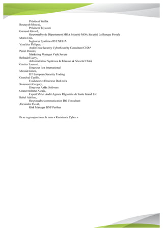 Président Wallix
Boutayeb Mourad,
Président Tsyscom
Garnaud Gérard,
Responsable du Département MOA Sécurité MOA Sécurité La Banque Postale
Morin Eric,
Ingénieur Systèmes ID EXELIA
Vynckier Philippe,
Audit Data Security CyberSecurity Consultant CISSP
Perret Dimitri,
Marketing Manager Vade Secure
Belhadef Larry,
Administrateur Systèmes & Réseaux & Sécurité Chloé
Gautier Laurent,
Directeur Ilex International
Micoud Julien,
DT European Security Trading
Grandval Cyrille,
Fondateur et Directeur Darkmira
Snauwaert Gregory,
Directeur AxBx Software
Grand’Homme Alexis,
Expert SSI et Audit Agence Régionale de Sante Grand Est
Babel Adeline,
Responsable communication DG Consultant
Alexandre David,
Risk Manager BNP Paribas
Ils se regroupent sous le nom « Resistance Cyber ».
 