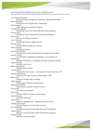 Les	tous	premiers	Signataires	de	ce	manifeste	sont	:	
(liste non exhaustive puisque le groupe représente quelques 200 personnes à ce jour avec une très forte traction)
Jean-Nicolas Piotrowski,
Président d’ITrust, Président du ThinkTank Cybersécurité PRISSM
Daniel Benchimol,
Président du cluster Digital Place, Entrepreneur
Damien Bancal,
Zataz, influenceur, journaliste, blogueur
Luc Marta de Andrade,
Président de Uneed et du Think Tank NXU (Next Humanity)
Clément Saad,
Président de Pradéo, Représentant Frenchtech Montpellier
Marc Brami,
Directeur de GSMag, Journaliste
Ely de Travieso,
Président de Phonesec, Bugbountyzone
Philippe Coste,
Head Of Innovation Operation Epitech
Thierry Rouquet,
Président de Sentryo
Jean-Noël de Galzain,
Président Wallix, Vice Président Pôle de compétitivité Systématic
Bennani Younès,
Vice-Président Transformation Numérique, Université Paris 13
Alain Rabary
Président Val Software, Cofondateur du cluster numérique Occitanie
Lotigier Georges,
Directeur Vade Secure
Barbier Jean-Michel,
RSSI Bouygues Telecom
Arzalier Olivier,
Directeur Services Conseils – Cybersécurité, Centre d’excellence CGI
Benzekri Abdelmalek,
Professeur Université Toulouse 3 Paul Sabatier - IRIT
Moreau Eric,
Directeur The Blue Note Consulting
Sudres Jacques,
RSSI Groupe CS Systèmes d'Information
Champseix Sébastien,
Administrateur systèmes et réseaux Castelis
Ovrè Jordan,
Consultant sécurité Sekoia
Ebel Frank,
Directeur R&D et formation, Serval-concept
Richard Georges,
Consultant SSI AUSY
Fortin Hervé,
RSSI/CIL Département 02 - Département de l'Aisne (02)
Labadie Jean-Jacques,
Directeur Regional Air France Klm Occitanie
Bos Jean-Robert,
Consultant Formateur Commandant Réserviste Cyberdéfense
Smith Federico,
Manager Centre d'Excellence BIG DATASclaian Eurogiciel
Pascaud Lionel,
Directeur Commercial Olfeo
 