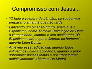 Compromisso com Jesus...
• "O hoje é véspera de bênçãos se soubermos
preparar o amanhã que não tarda.
• Lançando um olhar ao futuro, anelo que o
Espiritismo, como Terceira Revelação de Deus
à Humanidade, cumpra o seu desiderato. "O
Espiritismo será o que o fizerem os homens",
adverte Léon Denis.
• Antevejo esse radioso dia, quando todos
estivermos unidos, solidários, quando o amor
sobrepujar nossas falhas e nos transformar
definitivamente". (Marcus De Mario)
 