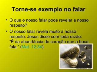 Torne-se exemplo no falar
• O que o nosso falar pode revelar a nosso
respeito?
• O nosso falar revela muito a nosso
respeito. Jesus disse com toda razão:
“É da abundância do coração que a boca
fala.” (Mat. 12:34)
 
