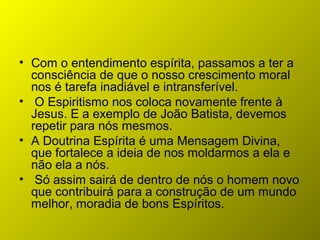 • Com o entendimento espírita, passamos a ter a
consciência de que o nosso crescimento moral
nos é tarefa inadiável e intransferível.
• O Espiritismo nos coloca novamente frente à
Jesus. E a exemplo de João Batista, devemos
repetir para nós mesmos.
• A Doutrina Espírita é uma Mensagem Divina,
que fortalece a ideia de nos moldarmos a ela e
não ela a nós.
• Só assim sairá de dentro de nós o homem novo
que contribuirá para a construção de um mundo
melhor, moradia de bons Espíritos.
 