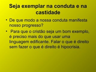 Seja exemplar na conduta e na
castidade
• De que modo a nossa conduta manifesta
nosso progresso?
• Para que o cristão seja um bom exemplo,
é preciso mais do que usar uma
linguagem edificante. Falar o que é direito
sem fazer o que é direito é hipocrisia.
 