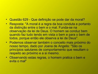 • Questão 629 - Que definição se pode dar da moral?
• Resposta: "A moral é a regra da boa conduta e portanto
da distinção entre o bem e o mal. Funda-se na
observação da lei de Deus. O homem se conduz bem
quando faz tudo tendo em vista o bem e para o bem de
todos, porque então ele observa a lei de Deus".
• Podemos observar também o conceito mais próximo do
nosso tempo, dado por Joana de Angelis: "São os
princípios salutares de comportamento que resultam o
respeito ao próximo e a si mesmo.
• Observando estas regras, o homem pratica o bem e
evita o mal"
 