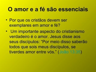 O amor e a fé são essenciais
• Por que os cristãos devem ser
exemplares em amor e fé?
• Um importante aspecto do cristianismo
verdadeiro é o amor. Jesus disse aos
seus discípulos: “Por meio disso saberão
todos que sois meus discípulos, se
tiverdes amor entre vós.” (João 13:35)
 