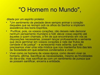 "O Homem no Mundo",
ditada por um espírito protetor.
• "Um sentimento de piedade deve sempre animar o coração
daqueles que se reúnem sob os olhos do Senhor e imploram
assistência dos bons Espíritos.
• Purificai, pois, os vossos corações; não deixeis nele demorar
nenhum pensamento mundano e fútil; elevai vosso espírito até
àqueles a quem chamais, a fim de que encontrando em vós as
disposições necessárias, possam lançar profusamente a semente
que deve germinar em vossos corações e nele dar frutos de
caridade e de justiça" - e acrescenta mais adiante, que não
precisamos viver uma vida mística que nos mantenha fora das leis
da Sociedade em que estamos condenados a viver.
• Vivei como os homens de vossa época, como devem viver os
homens, afirma. Sacrificai as necessidades, mesmo as frivolidades
do dia-a-dia, mas sacrificai-as com um sentimento de pureza que
as possam santificar, encerra a entidade.
 
