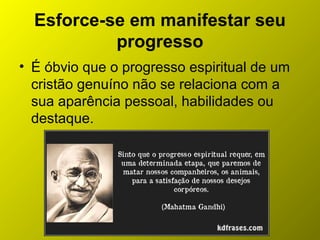 Esforce-se em manifestar seu
progresso
• É óbvio que o progresso espiritual de um
cristão genuíno não se relaciona com a
sua aparência pessoal, habilidades ou
destaque.
 