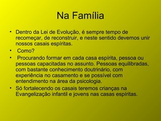 Na Família
• Dentro da Lei de Evolução, é sempre tempo de
recomeçar, de reconstruir, e neste sentido devemos unir
nossos casais espíritas.
• Como?
• Procurando formar em cada casa espírita, pessoa ou
pessoas capacitadas no assunto. Pessoas equilibradas,
com bastante conhecimento doutrinário, com
experiência no casamento e se possível com
entendimento na área da psicologia.
• Só fortalecendo os casais teremos crianças na
Evangelização infantil e jovens nas casas espíritas.
 