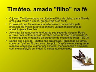 Timóteo, amado "filho" na fé
• O jovem Timóteo morava na cidade asiática de Listra, e era filho de
uma judia crente e um pai grego (veja Atos 16:1).
• É provável que Timóteo e sua mãe fossem convertidos pela
pregação de Paulo durante a primeira viagem missionária do
apóstolo (veja Atos 14).
• Ao visitar Listra novamente durante sua segunda viagem, Paulo
ouviu o bom testemunho dos irmãos sobre Timóteo e decidiu levá-
lo consigo para o trabalho da pregação do evangelho (Atos 16:2-3).
• Sendo que o pai de Timóteo não era cristão, Paulo logo se tornou
como um "pai" na fé para este discípulo. O apóstolo mostra grande
respeito, confiança, e amor por Timóteo, mencionando o discípulo
com muita afeição em 8 das 13 cartas que escreveu.
 
