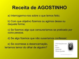Receita de AGOSTINHO
a) Interrogarmo-nos sobre o que temos feito;
b) Com que objetivo fizemos ou agimos dessa ou
daquela forma;
c) Se fizemos algo que censuraríamos se praticado por
outra pessoa;
d) Se algo fizemos que não ousaríamos confessar;
e) Se ocorresse a desencarnação,
teríamos temor do olhar de alguém?
 