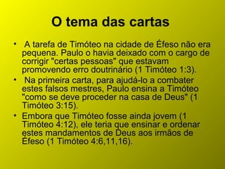 O tema das cartas
• A tarefa de Timóteo na cidade de Éfeso não era
pequena. Paulo o havia deixado com o cargo de
corrigir "certas pessoas" que estavam
promovendo erro doutrinário (1 Timóteo 1:3).
• Na primeira carta, para ajudá-lo a combater
estes falsos mestres, Paulo ensina a Timóteo
"como se deve proceder na casa de Deus" (1
Timóteo 3:15).
• Embora que Timóteo fosse ainda jovem (1
Timóteo 4:12), ele teria que ensinar e ordenar
estes mandamentos de Deus aos irmãos de
Éfeso (1 Timóteo 4:6,11,16).
 
