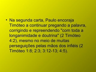 • Na segunda carta, Paulo encoraja
Timóteo a continuar pregando a palavra,
corrigindo e repreendendo "com toda a
longanimidade e doutrina" (2 Timóteo
4:2), mesmo no meio de muitas
perseguições pelas mãos dos infiéis (2
Timóteo 1:8; 2:3; 3:12-13; 4:5).
 