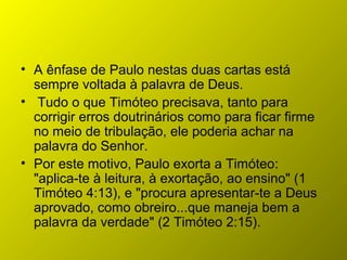 • A ênfase de Paulo nestas duas cartas está
sempre voltada à palavra de Deus.
• Tudo o que Timóteo precisava, tanto para
corrigir erros doutrinários como para ficar firme
no meio de tribulação, ele poderia achar na
palavra do Senhor.
• Por este motivo, Paulo exorta a Timóteo:
"aplica-te à leitura, à exortação, ao ensino" (1
Timóteo 4:13), e "procura apresentar-te a Deus
aprovado, como obreiro...que maneja bem a
palavra da verdade" (2 Timóteo 2:15).
 