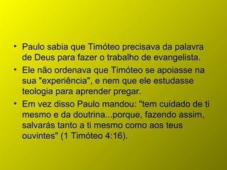 • Paulo sabia que Timóteo precisava da palavra
de Deus para fazer o trabalho de evangelista.
• Ele não ordenava que Timóteo se apoiasse na
sua "experiência", e nem que ele estudasse
teologia para aprender pregar.
• Em vez disso Paulo mandou: "tem cuidado de ti
mesmo e da doutrina...porque, fazendo assim,
salvarás tanto a ti mesmo como aos teus
ouvintes" (1 Timóteo 4:16).
 