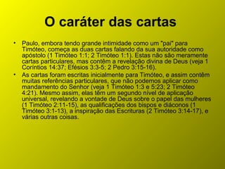 O caráter das cartas
• Paulo, embora tendo grande intimidade como um "pai" para
Timóteo, começa as duas cartas falando da sua autoridade como
apóstolo (1 Timóteo 1:1; 2 Timóteo 1:1). Estas não são meramente
cartas particulares, mas contêm a revelação divina de Deus (veja 1
Coríntios 14:37; Efésios 3:3-5; 2 Pedro 3:15-16).
• As cartas foram escritas inicialmente para Timóteo, e assim contêm
muitas referências particulares, que não podemos aplicar como
mandamento do Senhor (veja 1 Timóteo 1:3 e 5:23; 2 Timóteo
4:21). Mesmo assim, elas têm um segundo nível de aplicação
universal, revelando a vontade de Deus sobre o papel das mulheres
(1 Timóteo 2:11-15), as qualificações dos bispos e diáconos (1
Timóteo 3:1-13), a inspiração das Escrituras (2 Timóteo 3:14-17), e
várias outras coisas.
 