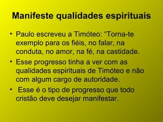 Manifeste qualidades espirituais
• Paulo escreveu a Timóteo: “Torna-te
exemplo para os fiéis, no falar, na
conduta, no amor, na fé, na castidade.
• Esse progresso tinha a ver com as
qualidades espirituais de Timóteo e não
com algum cargo de autoridade.
• Esse é o tipo de progresso que todo
cristão deve desejar manifestar.
 