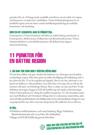 Det sKa vara trevligt
• Utveckla Götalandsbanan
• Öka kapaciteten på Västra stambanan.
• Skapa nya jobb genom att förädla fler idéer inom hälsa,
                                                                                      att ta BUssen.
  läkemedel och sjukvård
• Öka samarbetet med Halland och Värmland.
  Välkomna Värmland till regionen.
                                                                                      inte tvärtom!
2. Har DU en iDé? DÅ Bor DU pÅ rätt ställe!
Många människor satsar kapital i Västra Götaland. Vill du forska och satsa på         Vill du ha en utbyggd kollektivtrafik
nya idéer är Västra Götaland rätt plats. Vi vill ge entreprenörer och uppfinnare      med ökad turtäthet för bussar och tåg?
stöd att testa idéer, öka tillgången på riskkapital och utveckla innovationer         Vill du kunna pendla bekvämt, ha ett
som kan leda till nya jobb och ökad export. Vi vill att fler barn och ungdomar
uppmuntras att bli egna företagare. Studenter och arbetssökande ska ges rätt
                                                                                      enklare biljettsystem och trevligare
utbildning och support för att hitta jobben. Investeringar ger tillväxt och jobb.     hållplatser?
När investerare ser att det lönar sig att satsa i Västra Götaland vill de fortsätta
att satsa här.

vi vill
• Att fler studenter, uppfinnare och entreprenörer ska få testa idéer och pröva
   nya produkter i spännande miljöer på Sahlgrenska, på Lindholmen, i
  Skövde, Borås och Trollhättan.
• Erbjuda utbildningar till studenter och arbetssökande som matchar
  arbetsmarknadens behov.
• Uppfinnare och innovatörer ska förses med riskkapital i viktiga skeden.                            Kristina Jonäng
• Göra särskilda satsningar på kvinnors innovationsförmåga och skapande.                             Regionstyrelsen
                                                                                                     Västra Götaland
  Det ger jobb i nya sektorer.

3. Det är Klart att DU Kan ställa Krav pÅ miljön. Den är jU Din.
Många arbetar med miljöforskning och flera med klimatfrågor i kommunerna.
Västra Götalandsregionen erbjuder kommuner kvalificerad hjälp att vässa
sitt klimatarbete och minska kemikalieanvändningen. Många invånare har
bestämt sig för att medverka i omställningen till en fossilfri region, t ex genom
att delta i Västra Götalandsregionens projekt Smart Energi.


                                                                    DU pÅ
                                          mer om vÅr politiK Hittar
                                                                    talanD
                                          Centerpartiet.se/vastrago
 