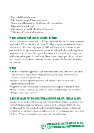 Energieffektivisering, satsningar på alternativ energi och bättre logistik är rätt           5. vi säger: välKommen Hit!
väg. Vi ska ställa krav på fordonsindustrin och kemiföretagen så att farliga                 Salta bad på Västkusten är ett av svenskarnas absoluta favoritresmål. Liseberg
plaster och fossila bränslen försvinner. Tillsammans ska vi utveckla ett                     lockar över tre miljoner besökare varje år. Här finns mycket att se och uppleva.
klimatsmartare samhälle där jordbruket och skogsbruket levererar förstklassiga               Många i Västra Götaland jobbar med turism och besöksnäring. Här finns
råvaror. Västra Götalandsregionen tar täten i ett europeiskt miljöarbete. Det                unika miljöer, natursköna friluftsområden och historiska platser. Vi ska stärka
skapar tillväxt och nya jobb.                                                                turistföretagare att kraftsamla för att göra Västra Götaland till Skandinaviens
                                                                                             främsta besöksmål. Ett viktigt signum är maten och den lokala livsmedels-
vi vill                                                                                      förädlingen. Vi ska stärka projekt som Västsvensk mersmak för att lyfta fram
• Satsa mer på biogas som fordonsbränsle med minst ett tankställe per kommun.                mat av högsta kvalité i kombination med trevliga upplevelser. Maten som
• Ta tillvara energi från jord och skog för en snabb omställning till en fossilfri           serveras i regionens egna kök ska ha högsta kvalité och så långt som möjligt
  region.                                                                                    vara lokalt producerad och tillagad.
• Fortsätta satsningen på vindkraft i regionens egna verksamheter.
• Stoppa tillverkning av farliga plaster. Vi ska ställa krav på kemiföretag och              vi vill att
  oljeraffinaderier att ställa om sina processer till en fossilfri, biobaserad produktion.   • Livsmedelsnäringen ska få förutsättningar att skapa jobb, attrahera turister
                                                                                               och vårda kulturarv.
4. Det sKa vara trevligt att ta BUssen. inte tvärtom.                                        • Maten som serveras i Västra Götalandsregionens egen verksamhet i
Allt fler tar tåget eller bussen till jobbet eller skolan. Just nu köper Västra Göta-          huvudsak ska vara lokalt producerad och tillagas i lokala kök.
landsregionen in nya tåg för att klara behoven när fler vill åka kollektivt. Men             • Besöksmål och turistföretag ska ges resurser att höja kvitetén i service
mer måste göras. Servicen på hållplatser ska förbättras, så att ingen ska behöva               och erbjudanden så att fler besökare lockas hit
frysa på vintern eller bli blöt när det regnar. Vi ska göra biljettsystemen enkla
och rättvisa. Alla ska kunna pendla till jobbet eller skolan på ett bekvämt sätt.            6. lÅt Barnen oCH värlDsstjärnorna forma KUltUrlivet.
Vi vill se nya snabbussar och pendeltågslinjer för dem som har långt till jobb och           Västra Götaland lägger mer resurser till kulturlivet än någon annan region i
studier.                                                                                     Sverige. Barn och ungdomars kulturupplevelser ska prioriteras. Vi vill ha fler
                                                                                             kulturfästen i hela Västra Götaland. Göteborgs Operan, Göteborgsymfonikerna
vi vill                                                                                      och Film i Väst är viktiga för att göra kulturlivet ännu mer attraktivt. Stöd
• Bygga ut kollektivtrafiken i hela Västra Götaland.                                         till digitalisering av biografer och stöd till ideella organisationer är angelägna
• Lyssna på resenärernas önskemål om standardhöjning på bussar och tåg.                      kultursatsningar. Satsningarna på Ostindiefararen Götheborg ska fullföljas.
• Öka turtätheten på bussar och tåg, särskilt mellan orter med stor                          Götheborg är en viktig symbol för Västra Götaland, vår historia och vårt
  arbetspendling.                                                                            kulturarv.
• Förenkla biljettsystemet.
• Slopa nattaxan.                                                                            vi vill
• Att fritidskortet för ungdomar ska gälla hela dygnet.                                      • Stödja digitalisering av biografer
• Ge alla pensionärer rabatt under lågintensiva restider.                                    • Prioritera Film i Väst
 