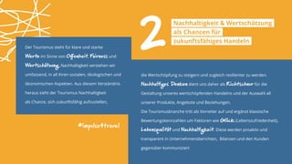 Der Tourismus steht für klare und starke
Werte im Sinne von Offenheit, Fairness und
Wertschätzung. Nachhaltigkeit verstehen wir
umfassend, in all ihren sozialen, ökologischen und
ökonomischen Aspekten. Aus diesem Verständnis
heraus sieht der Tourismus Nachhaltigkeit
als Chance, sich zukunftsfähig aufzustellen,
#impulse4travel
die Wertschöpfung zu steigern und zugleich resilienter zu werden.
Nachhaltiges Denken dient uns daher als Richtschnur für die
Gestaltung unseres wertschöpfenden Handelns und der Auswahl all
unserer Produkte, Angebote und Beziehungen.
Die Tourismusbranche tritt als Vorreiter auf und ergänzt klassische
Bewertungskennzahlen um Faktoren wie Glück (Lebenszufriedenheit),
Lebensqualität und Nachhaltigkeit. Diese werden proaktiv und
transparent in Unternehmensberichten, Bilanzen und den Kunden
gegenüber kommuniziert
2Nachhaltigkeit & Wertschätzung
als Chancen für
zukunftsfähiges Handeln
 