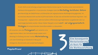 Im Jahr 2025 ist die bisherige preisgetriebene Marktorientierung des Tourismus einer wertorientierten
Marktausrichtung gewichen. In touristischen Strategien steht die Werthaltung touristischer Akteure
gleichberechtigt den Bedürfnissen und Wünschen der angesprochenen Marktsegmente gegenüber. Im
touristischen Massenmarkt wurden Kund*innen bisher oft über das vermeintlich leichteste Argument – das
Preisargument – angesprochen, während weitere Differenzierungsmöglichkeiten ausgeblendet oder nur
zweitrangig bearbeitet wurden. Diesen fatalen Weg gilt es durch wert- und zielgruppenorientierte
Strategien mit entsprechenden Geschäftsmodellen zu überwinden.
#impulse4travel
3Eine konsequente
Wertorientierung
als Basis für
die Marktausrichtung
Wir erwarten, dass das Preisargument auch weiterhin eine
angemessene Rolle in der Vertriebsstrategie spielen wird –
allerdings im Einklang mit einer starken Wertorientierung
und unter Einhaltung von Standards in Bezug auf
ökologische, ökonomische und soziale Nachhaltigkeit.
 