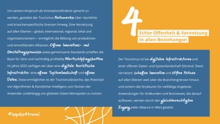 Um seinem Anspruch als Innovationsförderer gerecht zu
werden, gestaltet der Tourismus Netzwerke über räumliche
und branchenspezifische Grenzen hinweg. Eine Vernetzung
auf allen Ebenen – global, international, regional, lokal und
organisationsintern – ermöglicht die Bildung von produktiven
und sinnstiftenden Allianzen. Offene Innovations- und
Gestaltungsprozesse sowie gemeinsame Standards schaffen die
Basis für faire und nachhaltig profitable Wertschöpfungsketten.
Im Jahre 2025 verfügen wir über eine digitale touristische
Infrastruktur, eine offene Systemlandschaft und offene
Daten. Diese ermöglichen es der Tourismusbranche, das Potenzial
von Algorithmen & Künstlicher Intelligenz zum Nutzen der
Anwender unabhängig von globalen Daten-Monopolen zu nutzen.
#impulse4travel
Der Tourismus ist bei digitalen Infrastrukturen und
einer offenen Daten- und Systemlandschaft führend. Diese
vernetzen, schaffen Innovation und stiften Nutzen
auf allen Ebenen weit über die Branchengrenzen hinaus
und sichern die Strukturen für vielfältige Angebote.
Anwendungen für Endkunden und Businesses, die darauf
aufbauen, werden durch den gleichberechtigten
Zugang vieler Akteure in Wert gesetzt.
4Echte Offenheit & Vernetzung
in allen Beziehungen
 