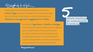 Im Bewusstsein seiner sozialen Verantwortung diskutiert der Tourismus
ethische Fragen in Bezug auf Technologie, Daten und soziale Auswirkungen,
setzt sie im Einklang mit seinen Werten um und achtet dabei besonders auf
Datenschutz, Chancengleichheit, Zugänglichkeit und Teilhabe.
#impulse4travel
Der Einfluss von Algorithmen und Künstlicher Intelligenz
auf alle Lebensbereiche wächst; zunehmend autonom agierende
technische Agenten wirken auf die (touristische) Realität
ein. Dadurch verändern sich nicht nur die Wahrnehmung,
Ausspielung und Organisation von (touristischen) Inhalten,
sondern auch Gästeverhalten und -ströme sowie die Aufgaben
und Kernkompetenzen touristischer Mitarbeiter*innen.
5Ethische Gestaltung
der soziotechnischen
Entwicklung
 