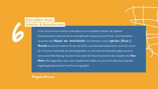 #impulse4travel
In der Corona-Krise zunächst erzwungene und nun gelebte Praktiken der digitalen
Zusammenarbeit sowie die damit einhergehende Entgrenzung von Privat- und Arbeitsleben
verstärken den Wandel der Arbeitskultur. Das Entstehen neuer, hybrider (Reise-)
Formate bereichert tradierte Formen des MICE- und Geschäftsreisebereichs. Auch hier nimmt
der Tourismus seine Rolle als Zukunftsgestalter an und moderiert Veränderungsprozesse im
Sinne seiner Werthaltung. Darüber hinaus steht die Tourismusbranche den Aspekten des New
Work offen gegenüber, setzt neue Arbeitsformen selbst um und macht diese durch gezielte
Angebotsgestaltung ihren Kund*innen zugänglich.
6
Das Leben neuer
Arbeits- & Reiseformen
 