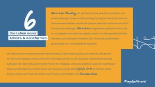 Work-Life-Blending, d.h. die Vermischung zwischen beruflichen und
privaten Belangen, sowie die fehlende Abgrenzung von Arbeitszeit wie auch
Zwischenmenschlichem machen die Grenzen zwischen Tourismus und Nicht-
Tourismus durchlässiger. Workation als abgeleitete Lebensform wird nicht
nur von digitalen Nomad*innen gelebt, sondern in vielen gesellschaftlichen
Schichten zum natürlichen Verhalten. Der Tourismus schafft hierfür
glaubwürdige und wertschöpfende Angebote.
#impulse4travel
Die Dekonstruktion eindimensionaler Räume (Hotel zur Übernachtung, Büro zur Arbeit etc.) hat bereits
vor der Krise eingesetzt. Insbesondere die Innenstädte können so die reduzierte Aufenthaltsattraktivität
auffangen, die durch den zunehmenden Verlust der Shopping- und Kulturangebote sowie den langfristigen
Abbau von Büroflächen entstand. Neue, vom Tourismus entwickelte hybride Orte für Freizeit, Arbeit,
Konsum, Kultur und Kreativität bieten neue Chancen und schaffen neue Resonanzräume.
6Das Leben neuer
Arbeits- & Reiseformen
 