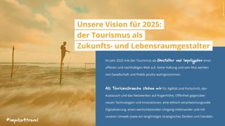 Im Jahr 2025 tritt der Tourismus als Gestalter und Impulsgeber einer
offenen und nachhaltigen Welt auf. Seine Haltung und sein Mut werden
von Gesellschaft und Politik positiv wahrgenommen.
Als Tourismusbranche stehen wir für Agilität und Fortschritt, den
Austausch und das Netzwerken auf Augenhöhe, Offenheit gegenüber
neuen Technologien und Innovationen, eine ethisch verantwortungsvolle
Digitalisierung, einen wertschätzenden Umgang miteinander und mit
unserer Umwelt sowie ein langfristiges strategisches Denken und Handeln.
Unsere Vision für 2025:
der Tourismus als
Zukunfts- und Lebensraumgestalter
#impulse4travel
AdityaSiva|unsplash.com
 
